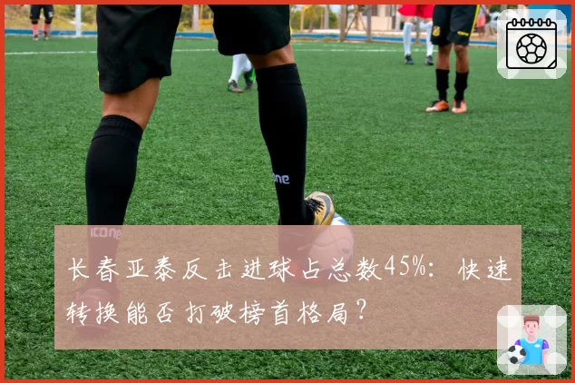 长春亚泰反击进球占总数45%：快速转换能否打破榜首格局？