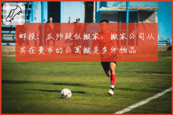 邮报:瓜帅疑似搬家,搬家公司从其在曼市的公寓搬走多件物品