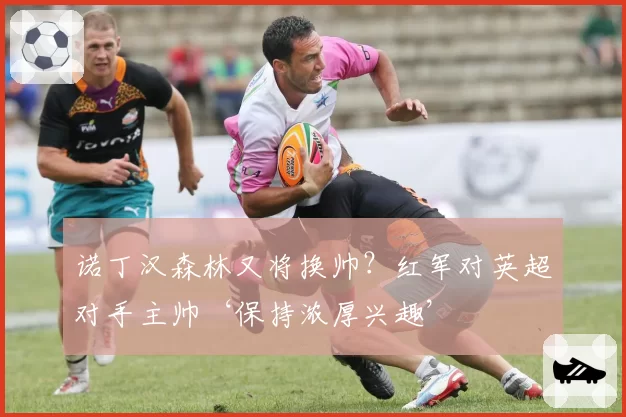 诺丁汉森林又将换帅？红军对英超对手主帅‘保持浓厚兴趣’