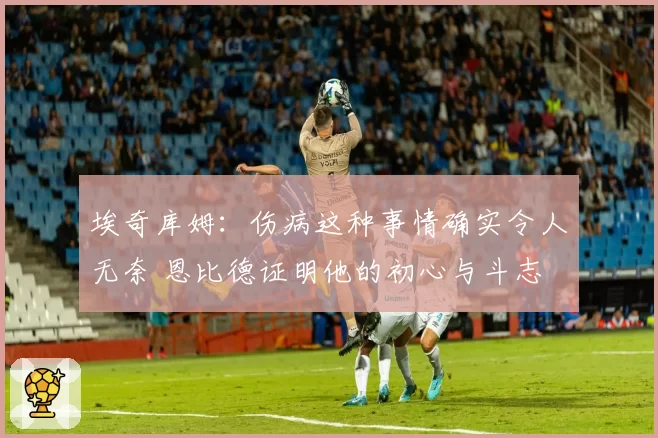 埃奇库姆：伤病这种事情确实令人无奈 恩比德证明他的初心与斗志