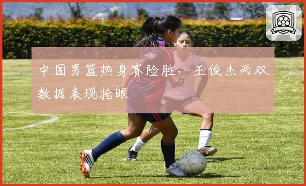 中国男篮热身赛险胜,王俊杰两双数据表现抢眼