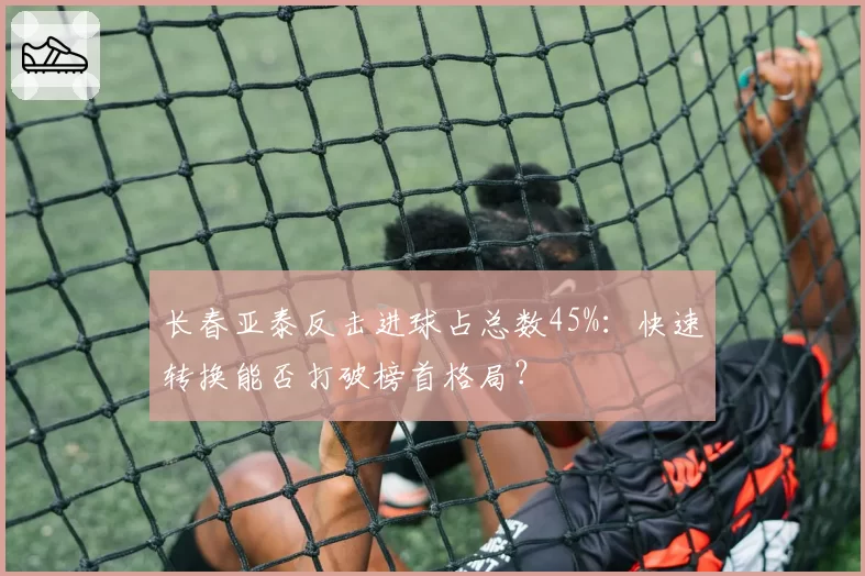 长春亚泰反击进球占总数45%：快速转换能否打破榜首格局？