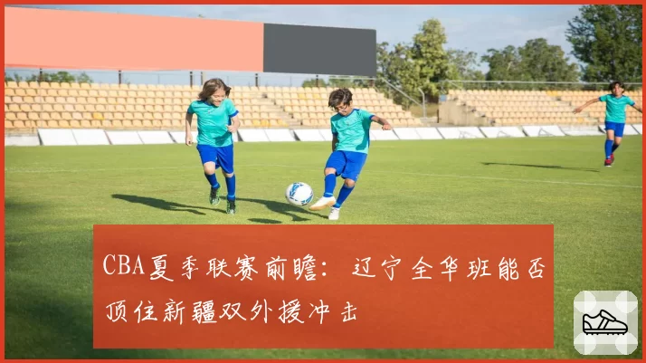 CBA夏季联赛前瞻:辽宁全华班能否顶住新疆双外援冲击