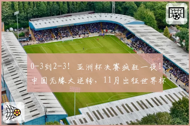 0-3到2-3！亚洲杯决赛疯狂一夜！中国无缘大逆转，11月出征世界杯