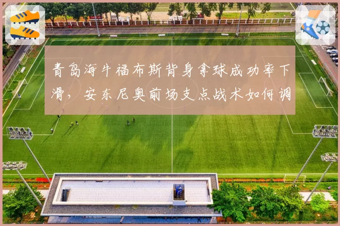 青岛海牛福布斯背身拿球成功率下滑，安东尼奥前场支点战术如何调整？