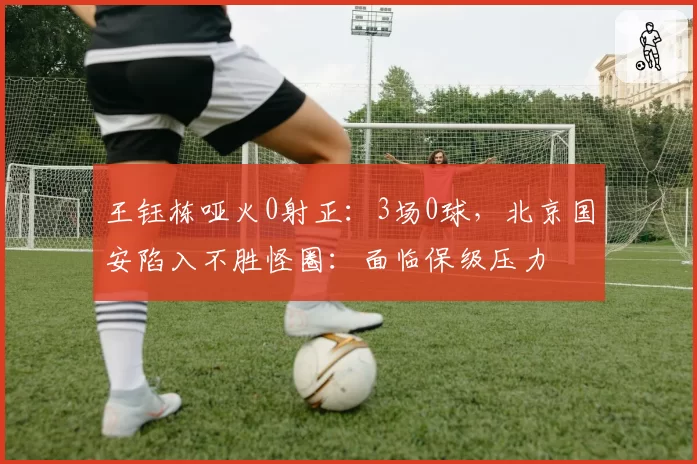 王钰栋哑火0射正：3场0球，北京国安陷入不胜怪圈：面临保级压力