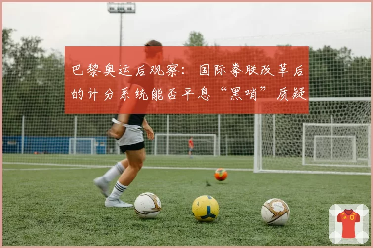 巴黎奥运后观察：国际拳联改革后的计分系统能否平息“黑哨”质疑？