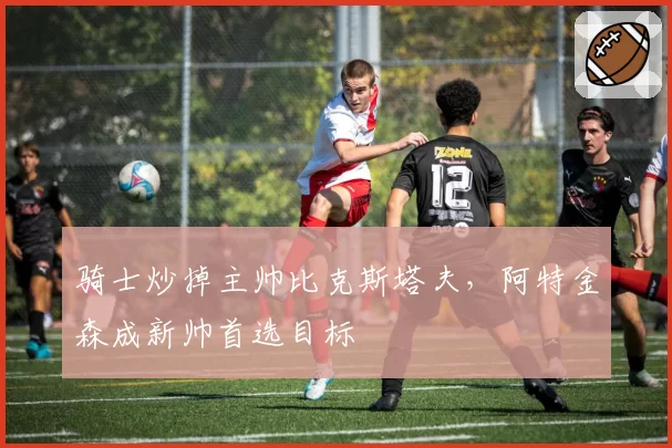骑士炒掉主帅比克斯塔夫,阿特金森成新帅首选目标