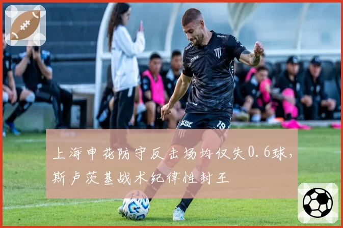 上海申花防守反击场均仅失0.6球,斯卢茨基战术纪律性封王