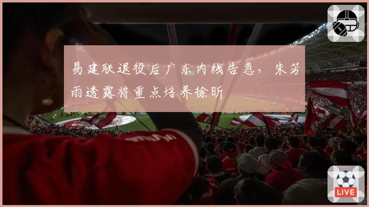 易建联退役后广东内线告急,朱芳雨透露将重点培养徐昕