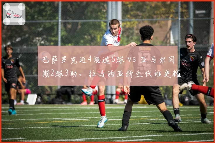 巴萨罗克近4场造6球 vs 亚马尔同期2球3助，拉马西亚新生代谁更耀眼？
