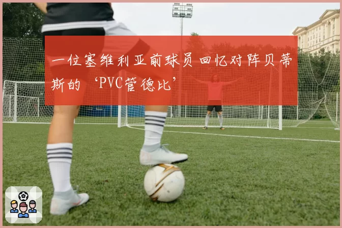 一位塞维利亚前球员回忆对阵贝蒂斯的‘PVC管德比’