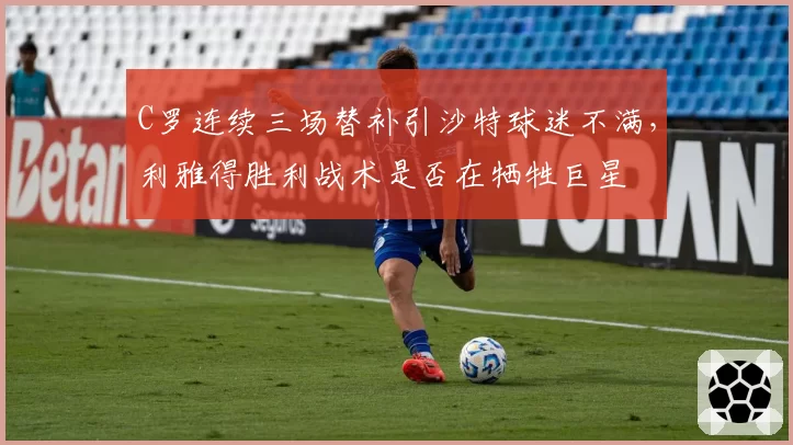 C罗连续三场替补引沙特球迷不满,利雅得胜利战术是否在牺牲巨星