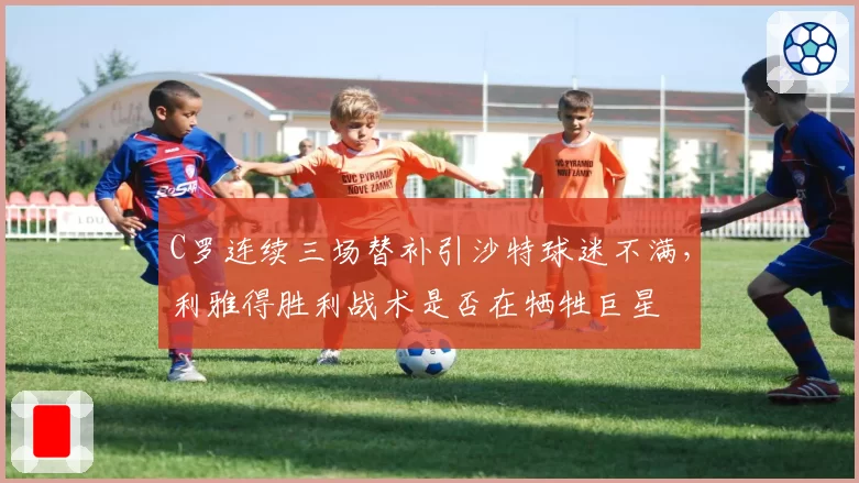 C罗连续三场替补引沙特球迷不满,利雅得胜利战术是否在牺牲巨星