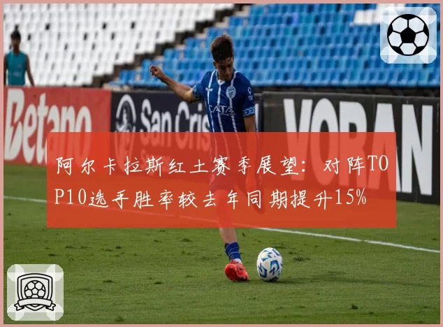 阿尔卡拉斯红土赛季展望:对阵TOP10选手胜率较去年同期提升15%