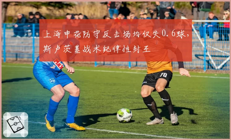 上海申花防守反击场均仅失0.6球,斯卢茨基战术纪律性封王