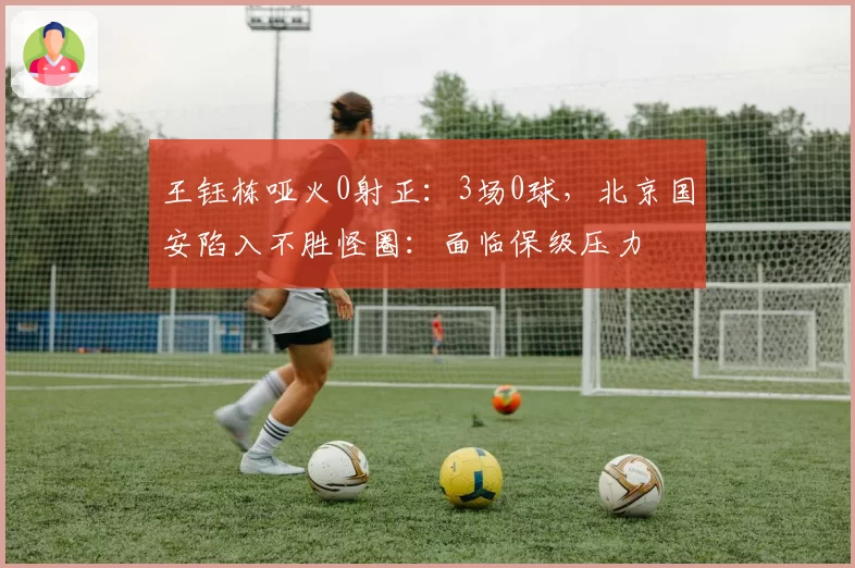 王钰栋哑火0射正：3场0球，北京国安陷入不胜怪圈：面临保级压力