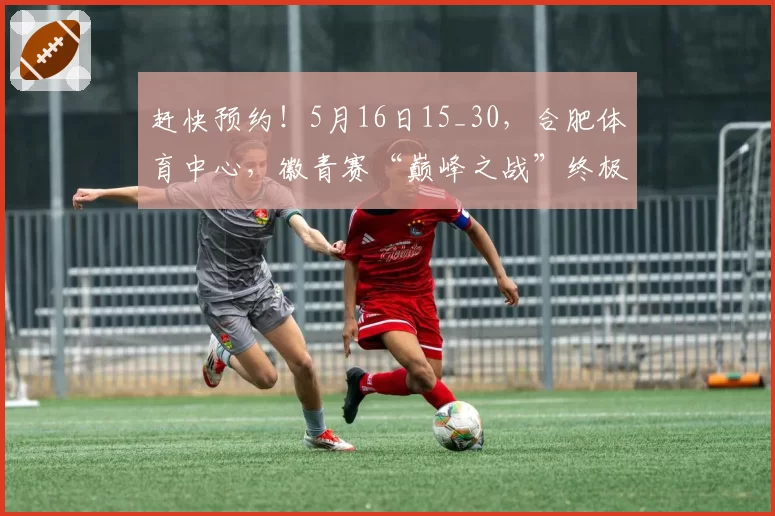 赶快预约！5月16日15_30，合肥体育中心，徽青赛“巅峰之战”终极悬念即将揭晓