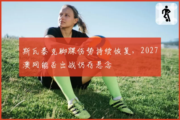 斯瓦泰克脚踝伤势持续恢复，2027澳网能否出战仍存悬念