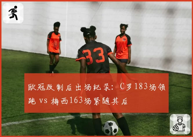 欧冠改制后出场纪录：C罗183场领跑 vs 梅西163场紧随其后