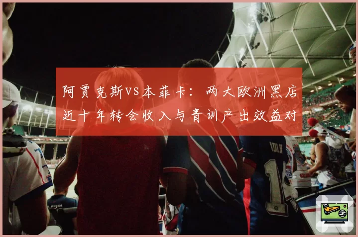 阿贾克斯vs本菲卡：两大欧洲黑店近十年转会收入与青训产出效益对比