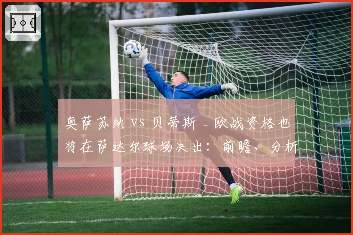 奥萨苏纳 vs 贝蒂斯 _ 欧战资格也将在萨达尔球场决出:前瞻、分析、预测