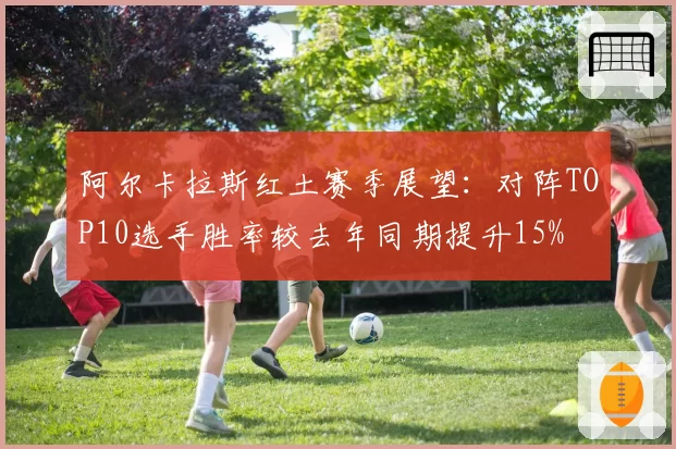阿尔卡拉斯红土赛季展望：对阵TOP10选手胜率较去年同期提升15%