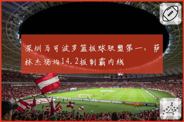 深圳马可波罗篮板球联盟第一，萨林杰场均14.2板制霸内线