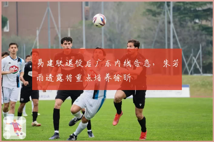 易建联退役后广东内线告急,朱芳雨透露将重点培养徐昕