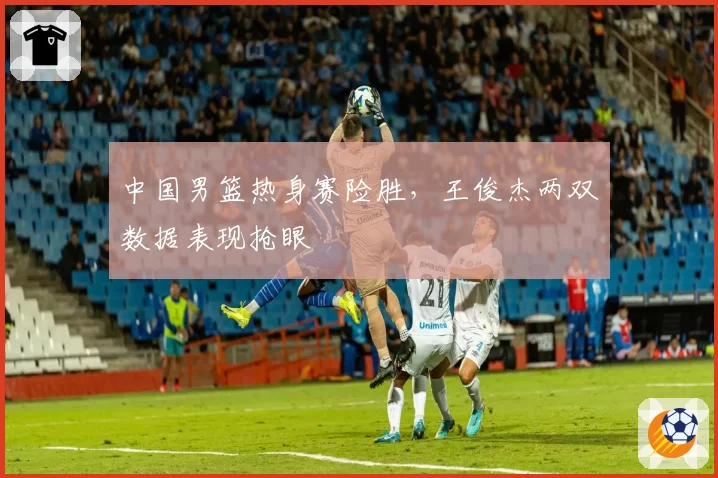 中国男篮热身赛险胜,王俊杰两双数据表现抢眼