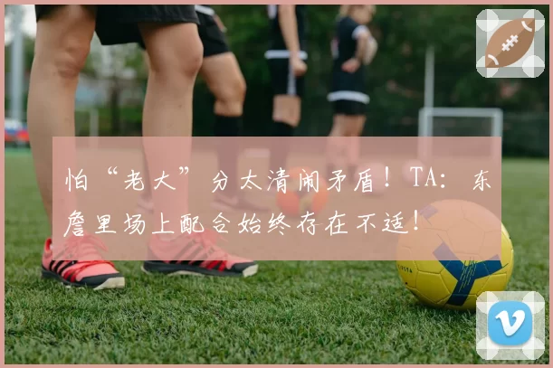 怕“老大”分太清闹矛盾！TA：东詹里场上配合始终存在不适！