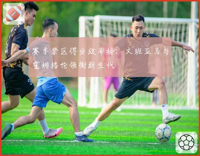 赛季禁区得分效率榜：文班亚马与霍姆格伦领衔新生代