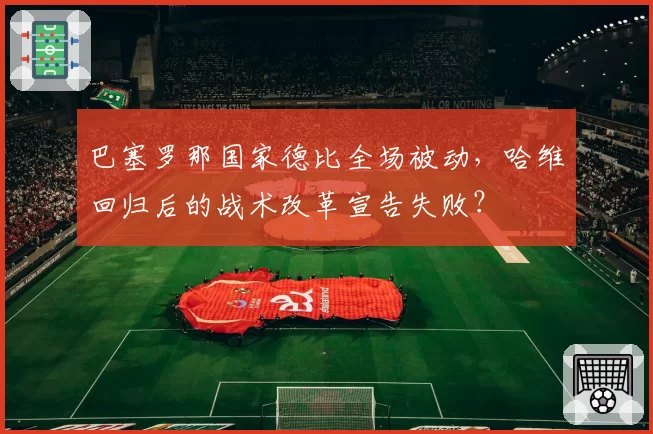 巴塞罗那国家德比全场被动,哈维回归后的战术改革宣告失败?