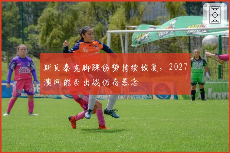 斯瓦泰克脚踝伤势持续恢复，2027澳网能否出战仍存悬念