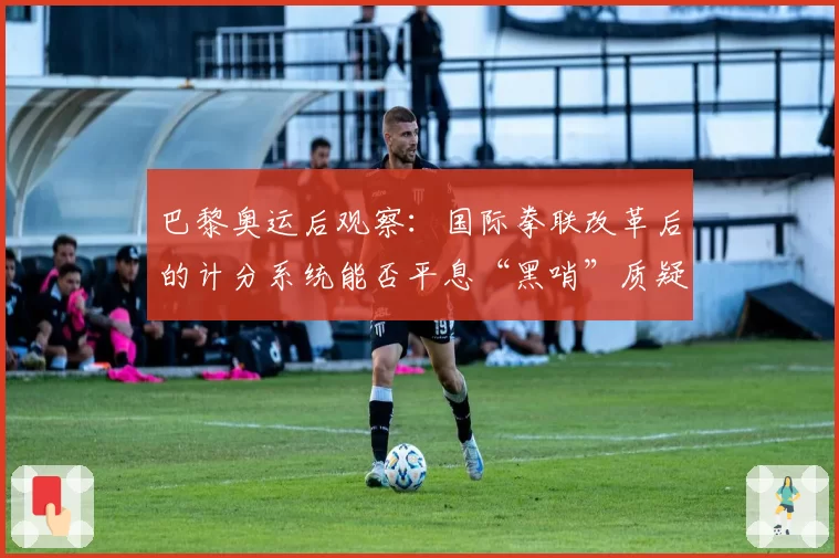 巴黎奥运后观察：国际拳联改革后的计分系统能否平息“黑哨”质疑？