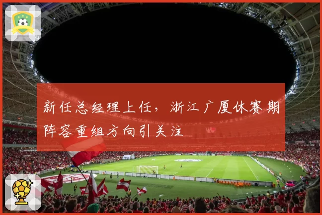 新任总经理上任，浙江广厦休赛期阵容重组方向引关注