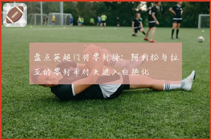 盘点英超门将零封榜:阿利松与拉亚的零封率对决进入白热化