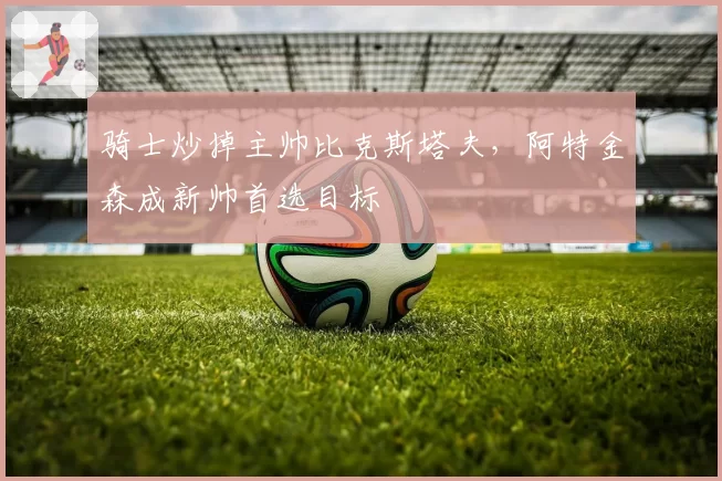骑士炒掉主帅比克斯塔夫,阿特金森成新帅首选目标