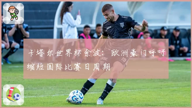 卡塔尔世界杯余波:欧洲豪门呼吁缩短国际比赛日周期