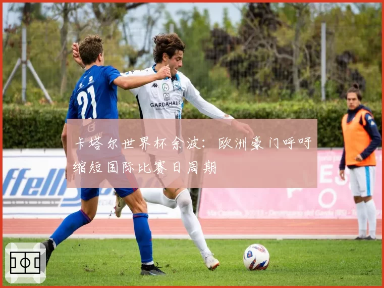 卡塔尔世界杯余波:欧洲豪门呼吁缩短国际比赛日周期