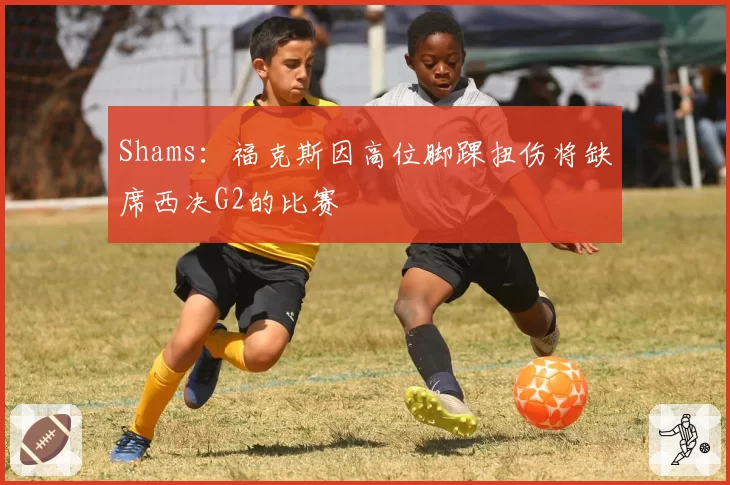 Shams：福克斯因高位脚踝扭伤将缺席西决G2的比赛