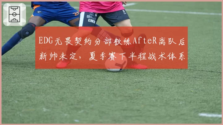 EDG无畏契约分部教练AfteR离队后新帅未定，夏季赛下半程战术体系何去何从？