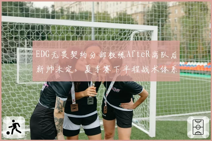 EDG无畏契约分部教练AfteR离队后新帅未定，夏季赛下半程战术体系何去何从？