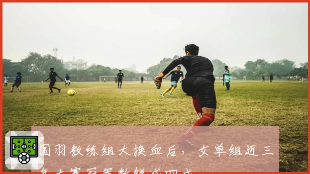 国羽教练组大换血后,女单组近三年大赛冠军数锐减四成