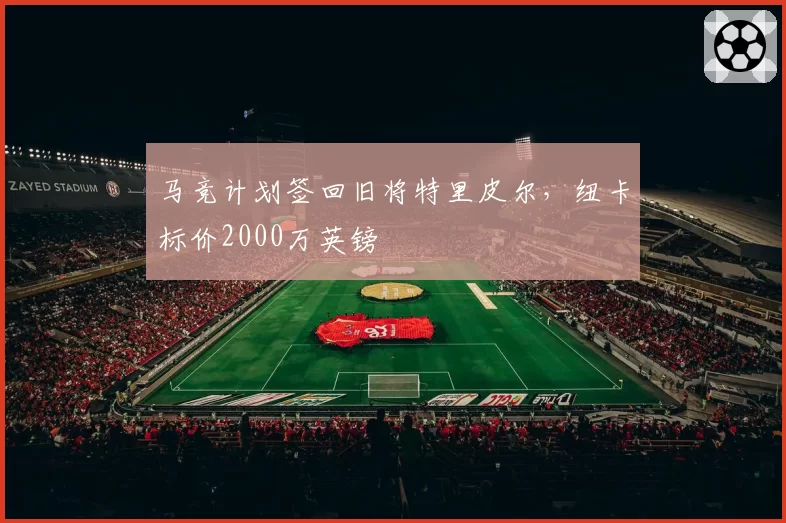 马竞计划签回旧将特里皮尔,纽卡标价2000万英镑