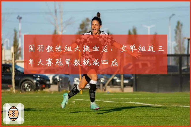 国羽教练组大换血后，女单组近三年大赛冠军数锐减四成