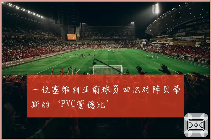 一位塞维利亚前球员回忆对阵贝蒂斯的‘PVC管德比’