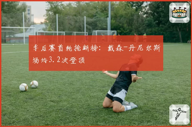 季后赛首轮抢断榜：戴森-丹尼尔斯场均3.2次登顶